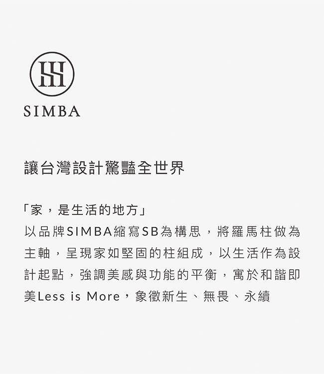 SIMBA讓台灣設計驚豔全世界「家,是生活的地方」以品牌SIMBA縮寫SB為構思,將羅馬柱做為主軸,呈現家如堅固的柱組成,以生活作為設計起點,強調美感與功能的平衡,寓於和諧即美Less is More,象徵新生、無畏、永續