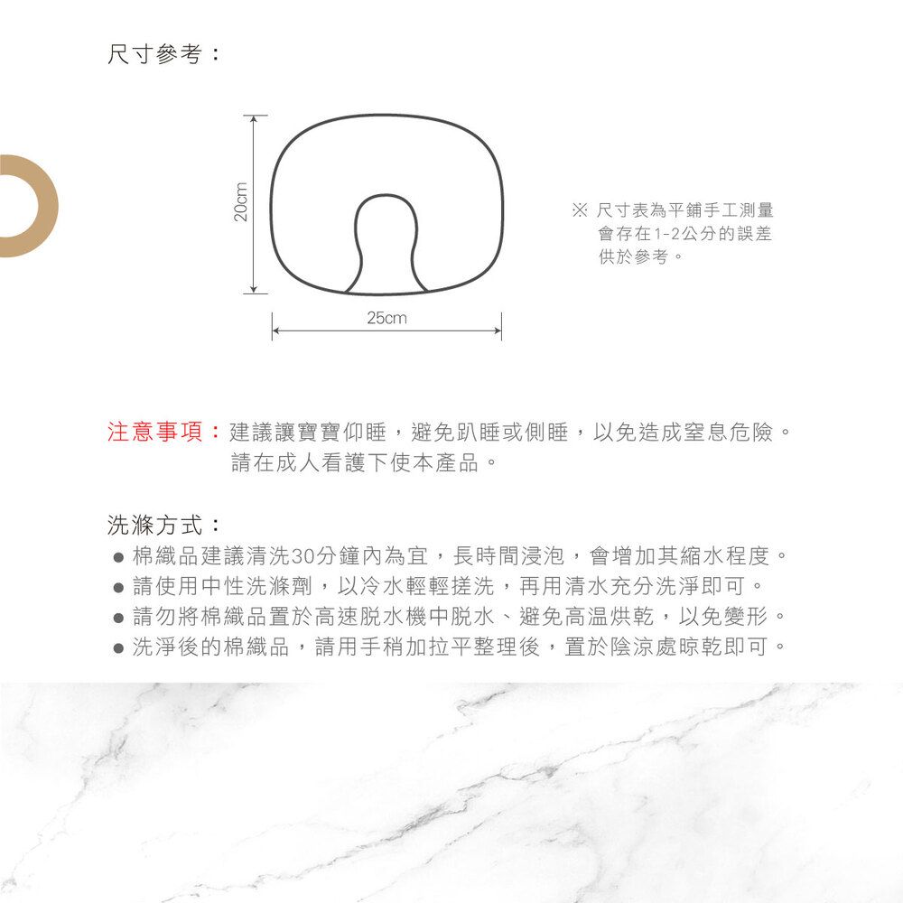 尺寸參考:20cm25cm 尺寸表為平鋪手工測量會存在1-2公分的誤差供於參考。注意事項:建議讓寶寶仰睡,避免趴睡或側睡,以免造成窒息危險。請在成人看護下使本產品。洗滌方式: 棉織品建議清洗30分鐘內為宜,長時間浸泡,會增加其縮水程度。 請使用中性洗滌劑,以冷水輕輕搓洗,再用清水充分洗淨即可。 請勿將棉織品置於高速脫水機中脫水、避免高温烘乾,以免變形。 洗淨後的棉織品,請用手稍加拉平整理後,置於陰涼處晾乾即可。