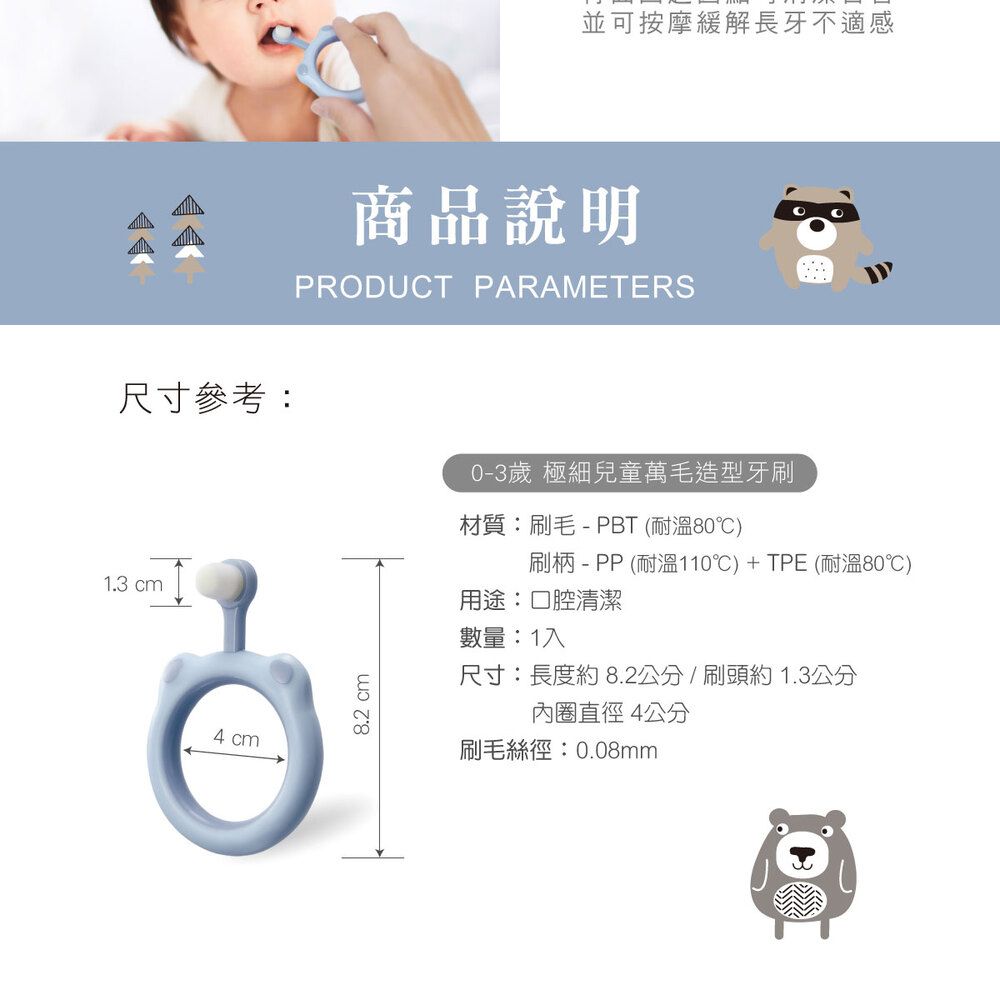 並可按摩緩解長牙不適感商品說明PRODUCT PARAMETERS尺寸參考:1.3 cm4 cm8.2 cm0-3歲 極細兒童萬毛造型牙刷材質:刷毛-PBT (耐溫80)刷柄-PP(耐溫110℃)+TPE (耐溫80℃)用途:口腔清潔數量:1入尺寸:長度約 8.2公分/刷頭約1.3公分直徑4公分刷毛絲徑:0.08mm