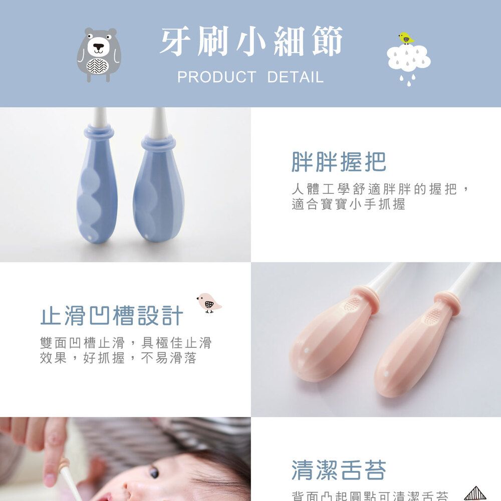 牙刷小細節PRODUCT DETAIL止滑凹槽設計雙面凹槽止滑,具極佳止滑效果,好抓握,不易滑落胖胖握把人體工學舒適胖胖的握把適合寶寶小手抓握清潔舌苔背面凸起圓點可清潔舌苔