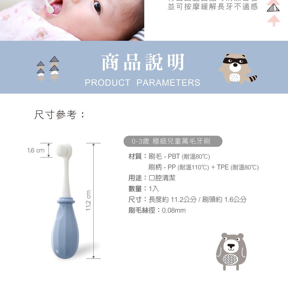 尺寸參考:1.6 cm11.2 cm並可按摩緩解長牙不適感商品說明PRODUCT PARAMETERS0-3歲 極細兒童萬毛牙刷材質:刷毛-PBT (耐溫80)刷柄 - PP (耐溫110)+TPE (耐溫80)用途:口腔清潔數量:1入尺寸:長度約 11.2公分/刷頭約1.6公分刷毛絲徑:0.08mm