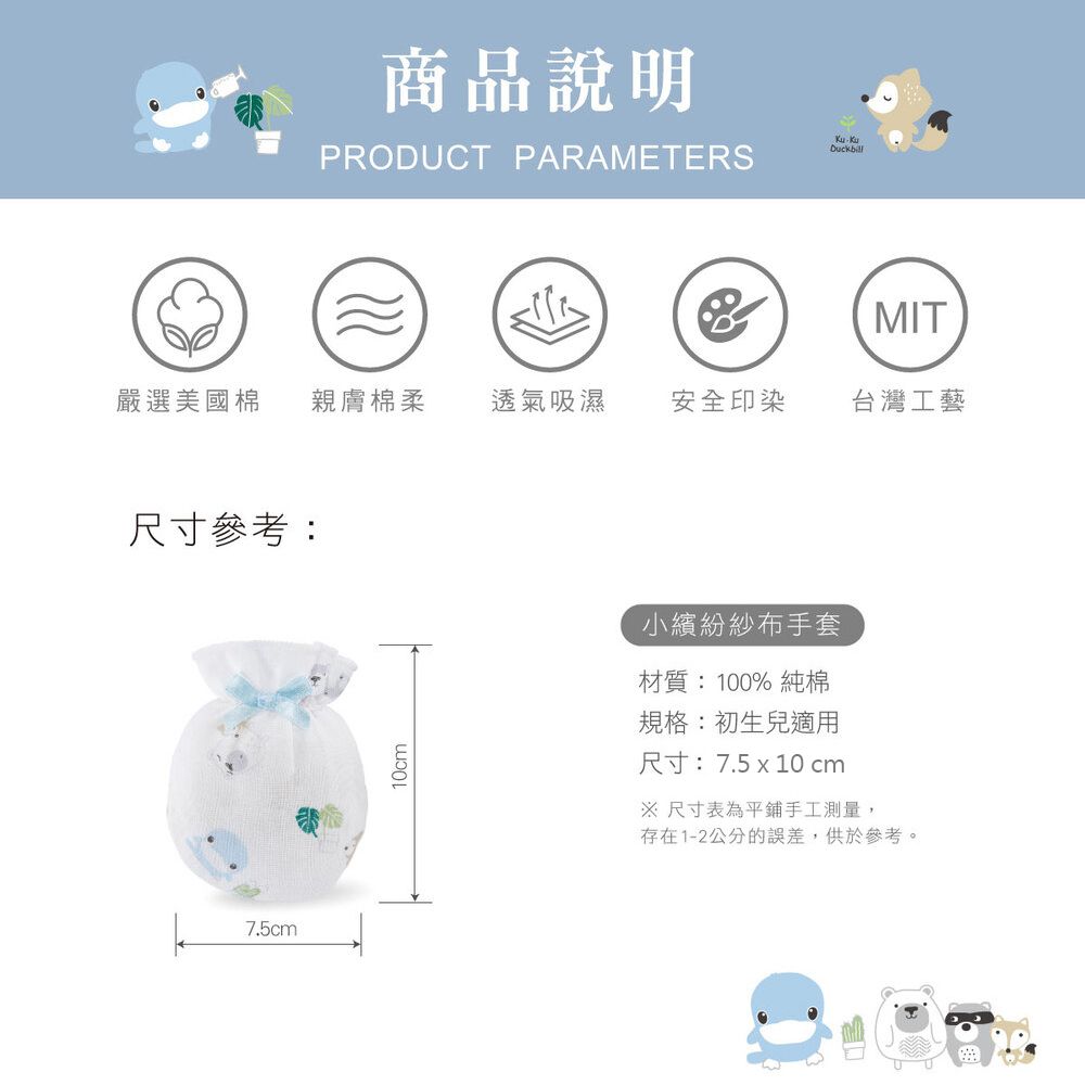 商品說明PRODUCT PARAMETERSDucbill(MIT嚴選美國棉親膚棉柔 透氣吸濕安全印染台灣工藝尺寸參考:k7.5cm10cm小繽紛紗布手套材質:100%純棉規格:初生兒適用尺寸:7.5x10 cm 尺寸表為平鋪手工測量,存在1-2公分的誤差,供於參考。U