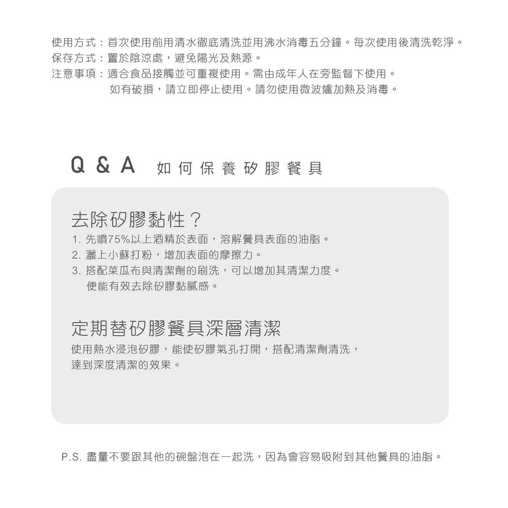 使用方式:首次使用前用清水徹底清洗並用沸水消毒五分鐘。每次使用後清洗乾淨。保存方式:置於陰涼處,避免陽光及熱源。注意事項:適合食品接觸並可重複使用。需由成年人在旁監督下使用。如有破損,請立即停止使用。請勿使用微波爐加熱及消毒。Q&A 如何保養矽膠餐具去除矽膠黏性?1. 先噴75%以上酒精於表面,溶解餐具表面的油脂。2.灑上小蘇打粉,增加表面的摩擦力。3. 搭配菜瓜布與清潔劑的刷洗,可以增加其清潔力度。便能有效去除矽膠黏膩感。定期替矽膠餐具深層清潔使用熱水浸泡矽膠,能使矽膠氣孔打開,搭配清潔劑清洗,達到深度清潔的效果。P.S. 盡量不要跟其他的碗盤泡在一起洗,因為會容易吸附到其他餐具的油脂。