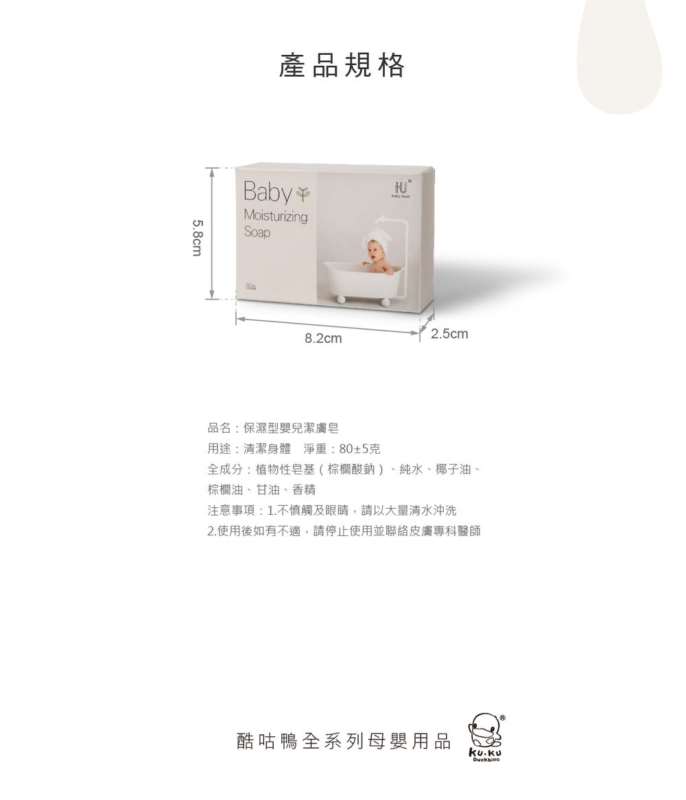 5.8cm產品規格BabyMoisturizingSoap2.5cm8.2cm品名:保濕型嬰兒潔膚皂用途:清潔身體淨重:80±5克全成分:植物性皂基(棕櫚酸鈉)、純水、椰子油、棕櫚油、甘油、香精注意事項:1.不慎觸及眼睛,請以大量清水沖洗2.使用後如有不適,請停止使用並聯絡皮膚專科醫師酷咕鴨全系列母嬰用品