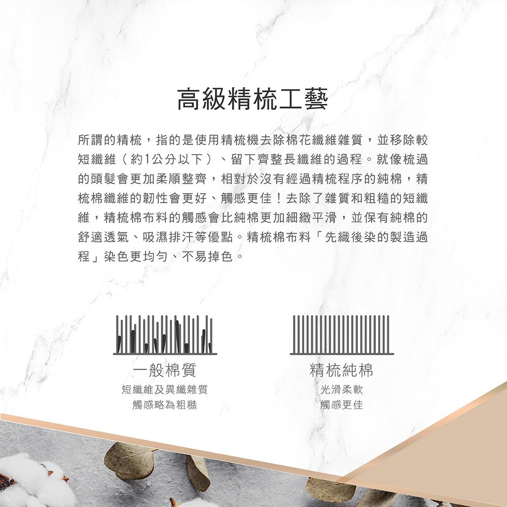 高級精梳工藝所謂的精梳,指的是使用精梳機去除棉花纖維雜質,並移除較短纖維(約1公分以下)、留下齊整長纖維的過程。就像梳過的頭髮會更加柔順整齊,相對於沒有經過精梳程序的純棉,精梳棉纖維的韌性會更好、觸感更佳!去除了雜質和粗糙的短纖維,精梳棉布料的觸感會比純棉更加細緻平滑,並保有純棉的舒適透氣、吸濕排汗等優點。精梳棉布料「先織後染的製造過程」染色更均勻、不易掉色。一般棉質精梳純棉短纖維及異纖雜質觸感略為粗糙光滑柔軟觸感更佳