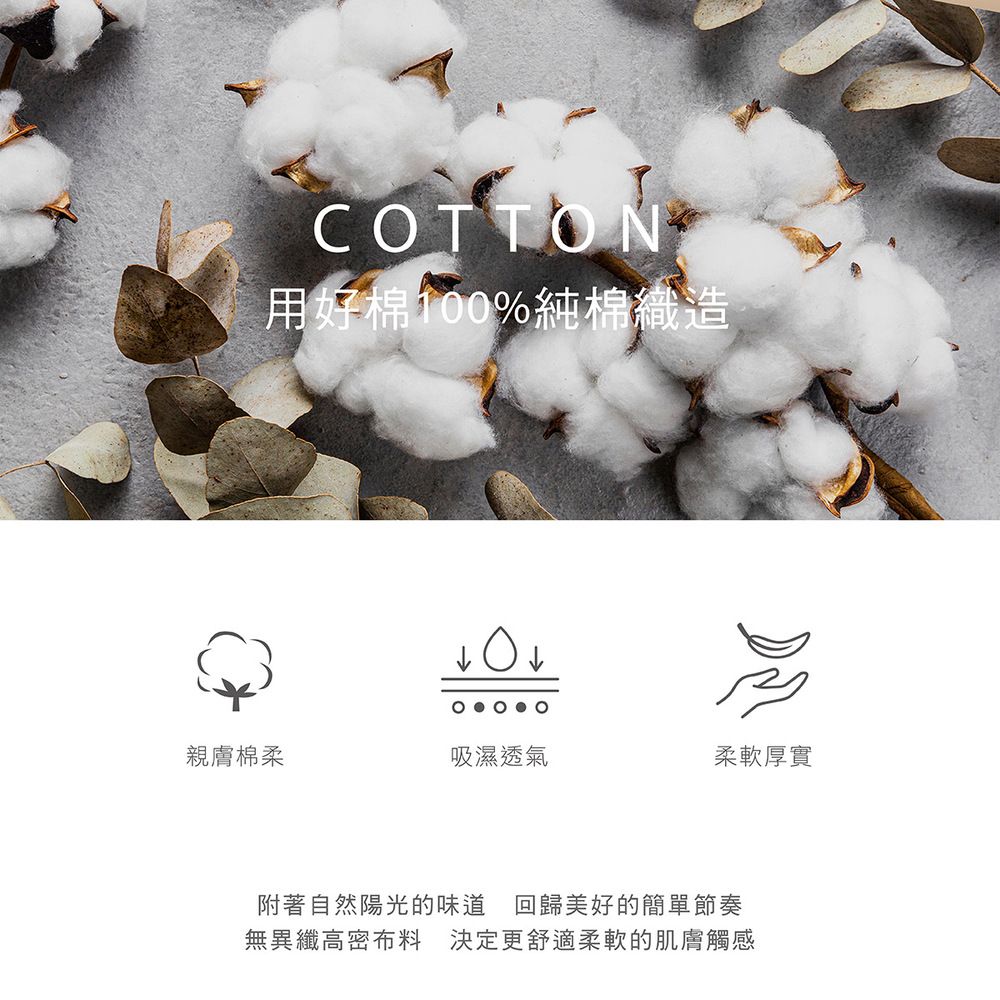 COTTON用好棉100%純棉織造親膚棉柔吸濕透氣柔軟厚實附著自然陽光的味道 回歸美好的簡單節奏無異纖高密布料 決定更舒適柔軟的肌膚觸感