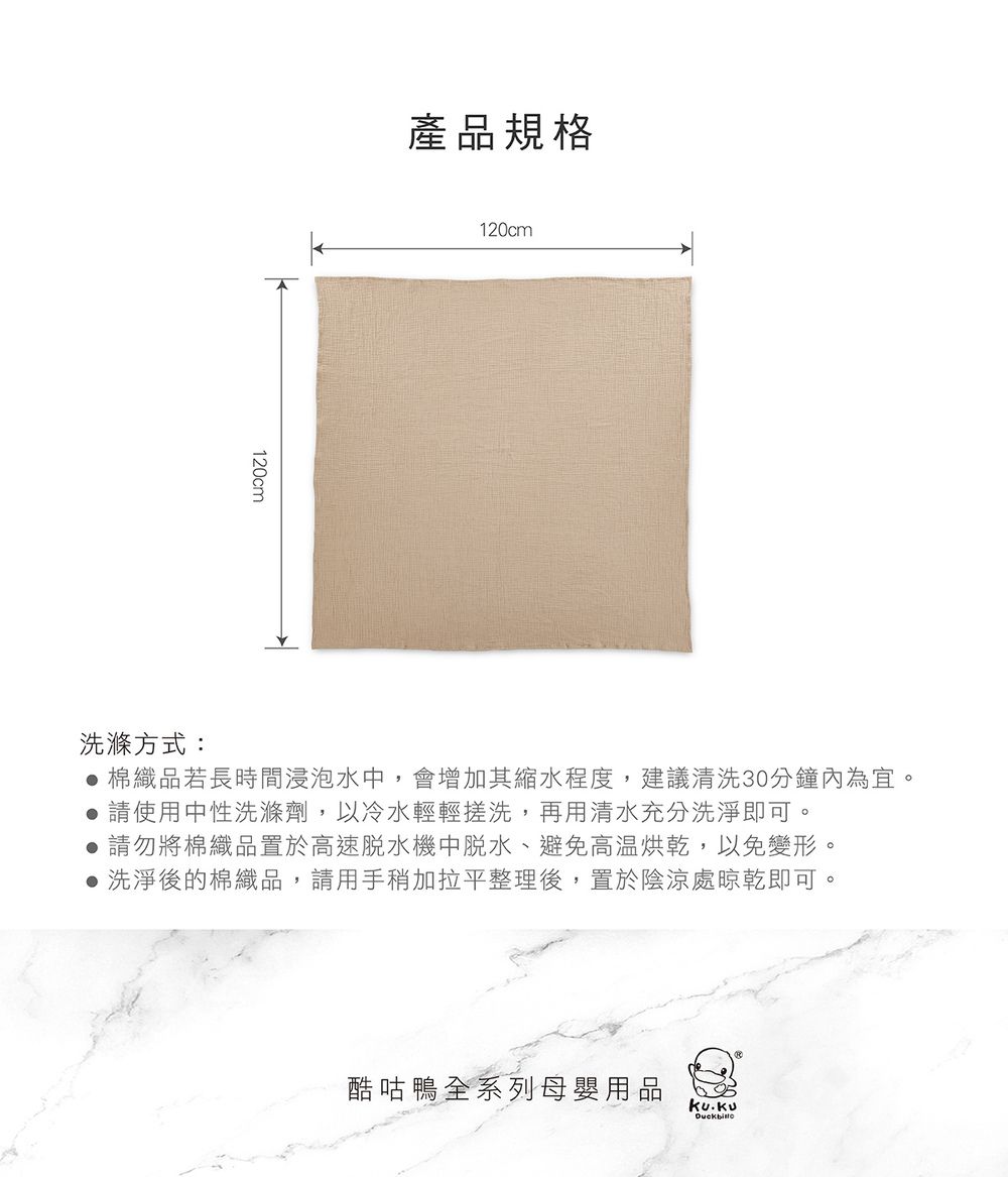 120cm產品規格120cm洗滌方式: 棉織品若長時間浸泡水,會增加其縮水程度,建議清洗30分鐘內為宜。 請使用中性洗滌劑,以冷水輕輕搓洗,再用清水充分洗淨即可。請勿將棉織品置於高速機中脫水、避免高温烘乾,以免變形。 洗淨後的棉織品,請用手稍加拉平整理後,置於陰涼處晾乾即可。酷咕鴨全系列母嬰用品