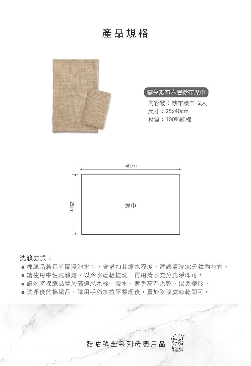25cm產品規格40cm雲朵皺布六層紗布澡巾內容物:紗布澡巾-2入澡巾尺寸:25x40cm材質:100%純棉洗滌方式:棉織品若長時間浸泡水中,會增加其縮水程度,建議清洗30分鐘內為宜。請使用中性洗滌劑,以冷水輕輕搓洗,再用清水充分洗淨即可。●請勿將棉織品置於高速脫水機中脫水、避免高温烘乾,以免變形。● 洗淨後的棉織品,請用手稍加拉平整理後,置於陰涼處晾乾即可。酷咕鴨全系列母嬰用品