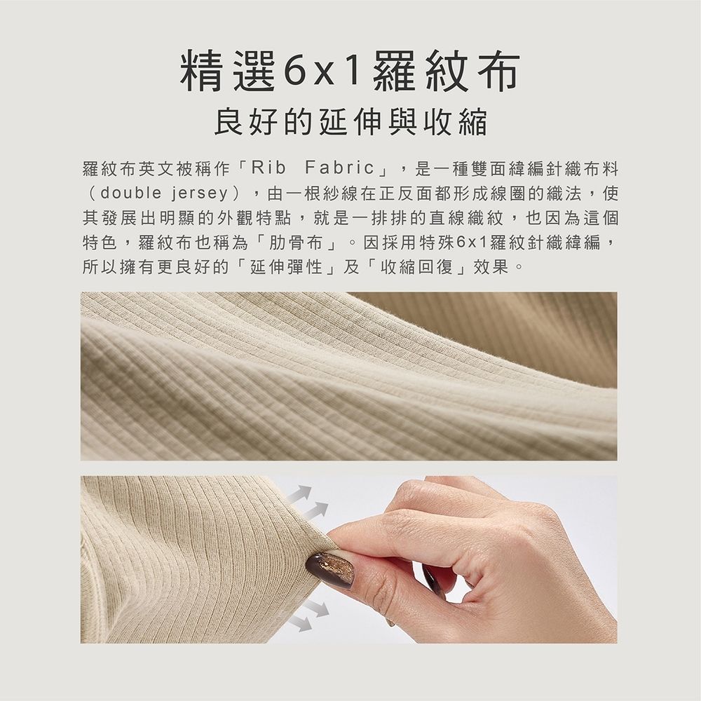 精選6x1羅紋布良好的延伸與收縮羅紋布英文被稱作「Rib Fabric」,是一種雙面緯編針織布料(double jersey),由一根紗線在正反面都形成線圈的織法,使其發展出明顯的外觀特點,就是一排排的直線織紋,也因為這個特色,羅紋布也稱為「肋骨布」 因採用特殊6x1羅紋針織緯編,所以擁有更良好的「延伸彈性」及「收縮回復」效果。