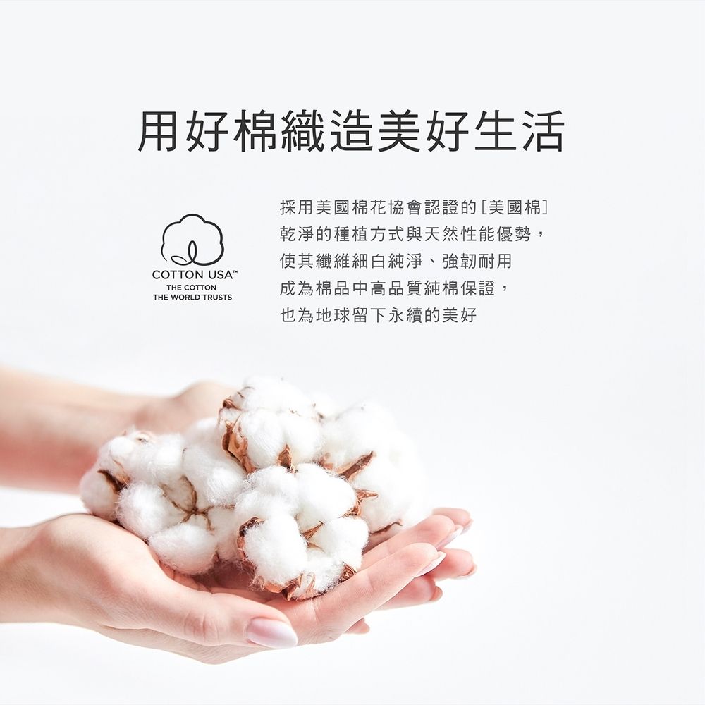 用好棉織造美好生活COTTON USATHE COTTONTHE WORLD TRUSTS採用美國棉花協會認證的[美國棉]乾淨的種植方式與天然性能優勢,使其纖維細白純淨、強韌耐用成為棉品中高品質純棉保證,也為地球留下永續的美好