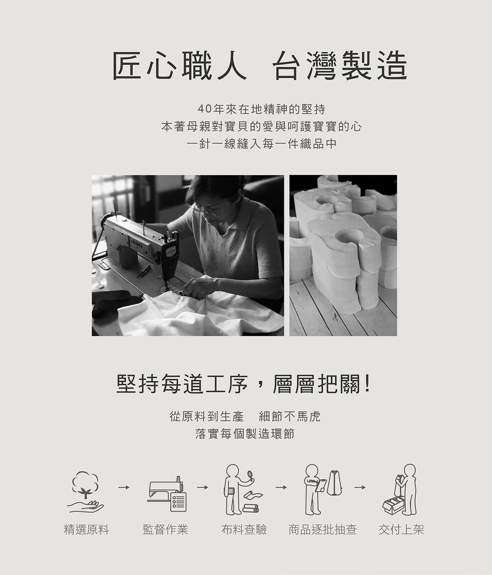 匠心職人 台灣製造40年來在地精神的堅持本著母親對寶貝的愛與呵護寶寶的心一針一線縫入每一件織品中堅持每道工序,層層把關!從原料到生產細節不馬虎落實每個製造環節精選原料監督作業布料查驗 商品逐批抽查交付上架