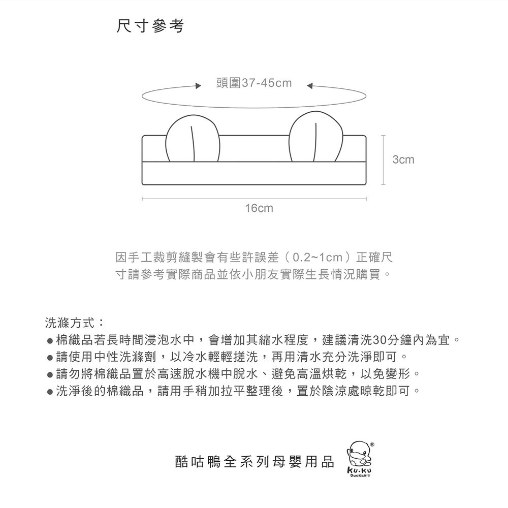 尺寸參考頭圍37-45cm16cm因手工裁剪縫製會有些許誤差(0.2~1cm)正確尺寸參考實際商品並依小朋友實際生長情況購買。3cm洗滌方式:棉織品若長時間浸泡水中,會增加其縮水程度,建議清洗30分鐘內為宜。請使用中性洗滌劑,以冷水輕輕搓洗,再用清水充分洗淨即可。▶請勿將棉織品置於高速脫水機中脫水、避免高溫烘乾,以免變形。洗淨後的棉織品,請用手稍加拉平整理後,置於陰涼處晾乾即可。酷咕鴨全系列母嬰用品