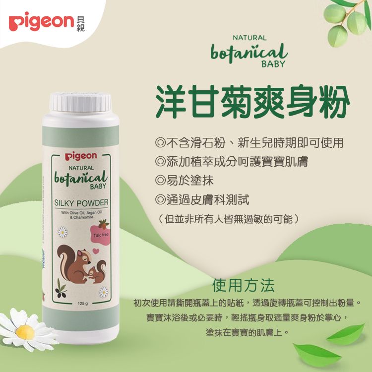 pigeonpigeonNATURALBABYSILKY POWDERWith Olive Oil, Argan Ol& ChamomileTak freeNATURALbotanicalBABY洋甘菊爽身粉不含滑石粉、新生兒時期即可使用添加植萃成分呵護寶寶肌膚易於塗抹◎通過皮膚科測試(但並非所有人皆無過敏的可能)125g使用方法初次使用請撕開瓶蓋上的貼紙,透過旋轉瓶蓋可控制出粉量。寶寶後或必要時,輕搖瓶身取適量爽身粉於掌心,塗抹在寶寶的肌膚上。