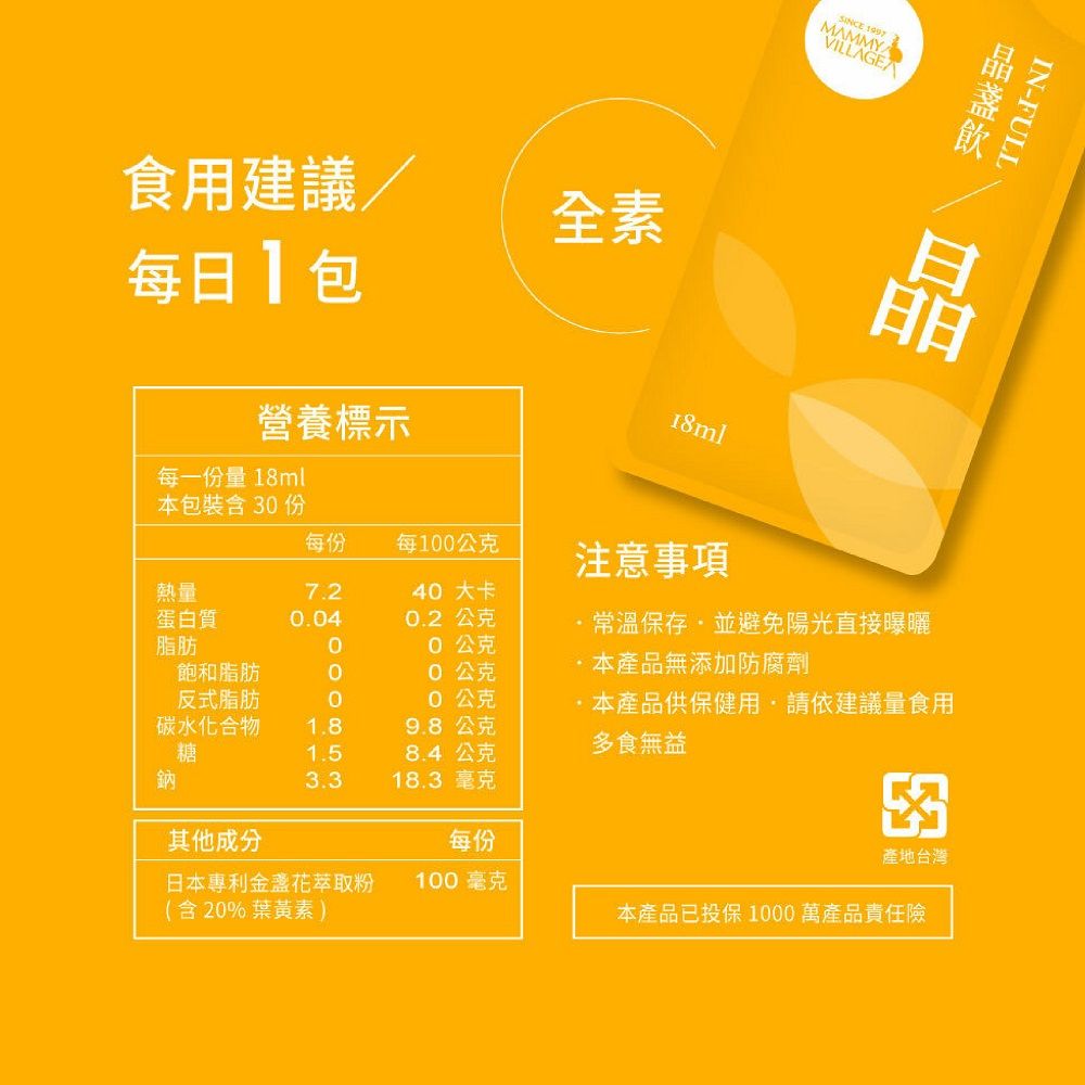 食用建議/全素每日包營養標示SINCE 1997MAMMYVILLAGE18mlIN-FULL晶每一份量18ml本包裝含 份每份每10公克熱量7.240 大卡蛋白質0.040.2公克脂肪飽和脂肪反式脂肪碳水化合物1.8糖1.5鈉3.30公克0公克本產品無添加防腐劑0公克9.8公克8.4公克注意事項常溫保存並避免陽光直接曝曬本產品供保健用請依建議量食用多食無益18.3 毫克其他成分3每份產地台灣日本專利金盞花萃取粉100毫克(含20%葉黃素)本產品已投保1000萬產品責任險