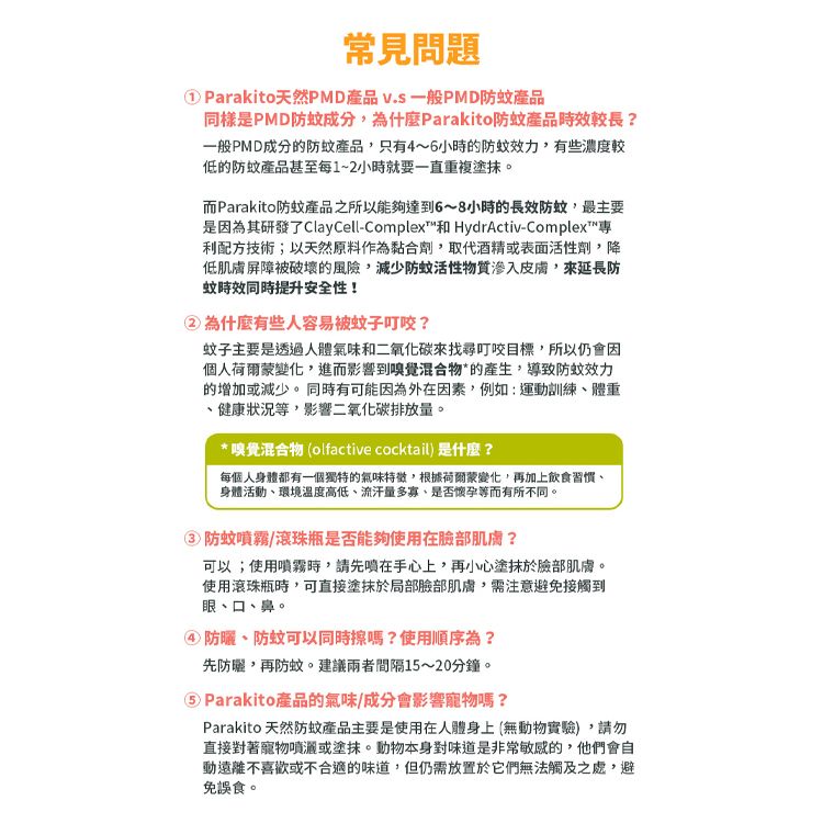 常見問題Parakito天然PMD產品 一般PMD防蚊產品同樣是PMD防蚊成分為什麼Parakito防蚊產品時效較長?一般PMD成分的防蚊產品只有4~6小時的防蚊效力有些濃度較低的防蚊產品甚至每1~2小時就要一直重複塗抹。而Parakito防蚊產品之所以能夠達到6~8小時的長效防蚊,最主要是因為其研發了ClayCell-Complex和 HydrActiv-Complex專利配方技術;以天然原料作為黏合劑,取代酒精或表面活性劑,降低肌膚屏障被破壞的風險,減少防蚊活性物質皮膚,來延長防蚊時效同時提升安全性!②為什麼有些人容易被蚊子叮咬?蚊子主要是透過人體氣味和二氧化碳來找尋叮咬目標,所以仍會因個人荷爾蒙變化,進而影響到嗅覺混合物*的產生,導致防蚊效力的增加或減少。 同時有可能因為外在因素,例如:運動訓練體重健康狀況等,影響二氧化碳排放量。* 嗅覺混合物 (olfactive cocktail)是什麼?每個人身體都有一個獨特的氣味特徵,根據荷爾蒙變化,再加上飲食習慣身體活動環境溫度高低、流汗量多寡、是否懷孕等而有所不同。防蚊噴霧/滾珠瓶是否能夠使用在臉部肌膚?可以;使用噴霧時,請先噴在手心上,再小心塗抹於臉部肌膚。使用滾珠瓶時,可直接塗抹於局部臉部肌膚,需注意避免接觸到眼、口、鼻。alt=