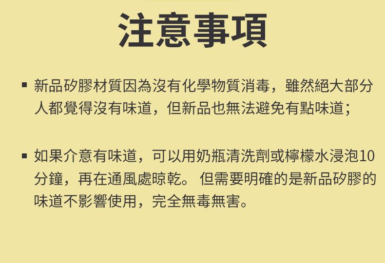 注意事項新品矽膠材質因為沒有化學物質消毒,雖然絕大部分人都覺得沒有味道,但新品也無法避免有點味道;如果介意有味道,可以用奶瓶清洗劑或檸檬水浸泡10分鐘,再在通風處晾乾。 但需要明確的是新品矽膠的味道不影響使用,完全無毒無害。