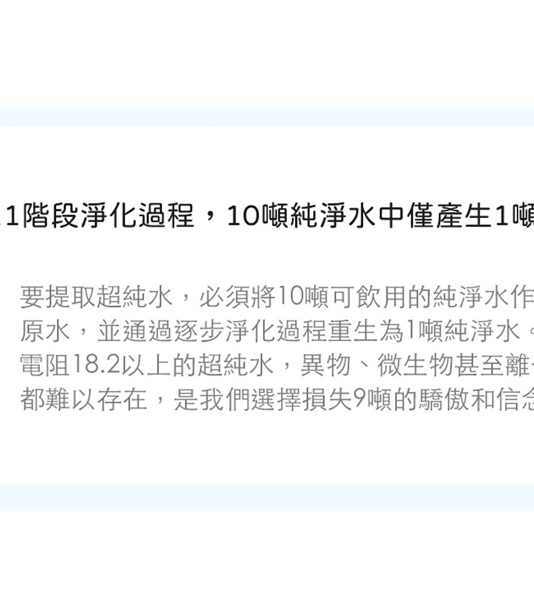 1階段淨化過程,10噸純淨水中僅產生1噸要提取超純水,必須將10噸可飲用的純淨水作原水,並通過逐步淨化過程重生為1噸純淨水電阻18.2以上的超純水,異物、微生物甚至離都難以存在,是我們選擇損失9噸的驕傲和信念
