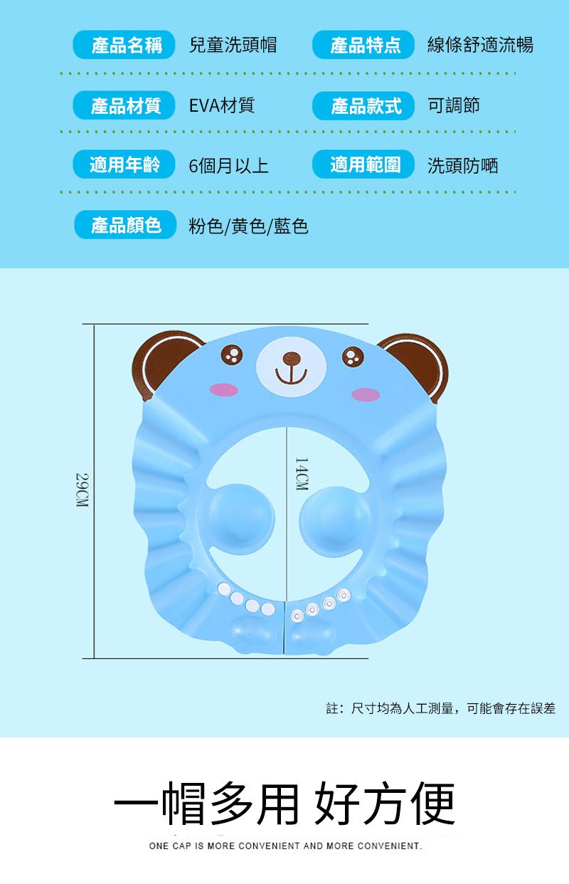 產品名稱兒童洗頭帽產品特点 線條舒適流暢產品材質EVA材質產品款式可調節適用年齡6個月以上適用範圍洗頭防嗮產品顏色粉色/黄色/藍色29CM14CM註:尺寸均為人工測量,可能會存在誤差一帽多用 好方便ONE CAP IS MORE CONVENIENT AND MORE CONVENIENT