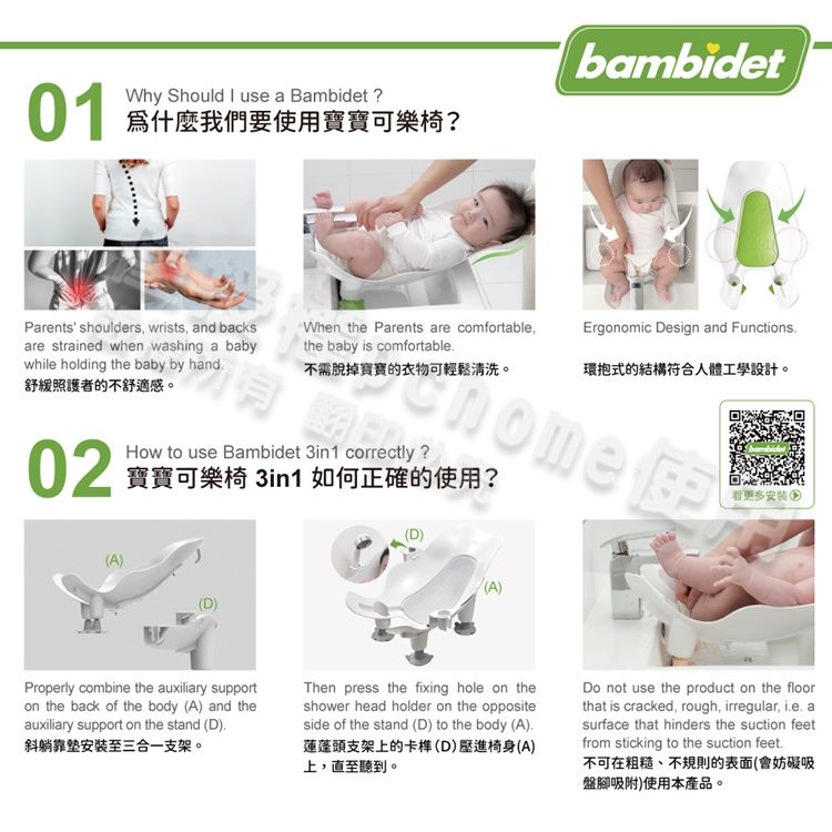 01Why Should  use a Bambidet?為什麼我們要使用寶寶可樂椅?bambidetthe baby is comfortableParents' shoulders wrists and backsWhen the Parents are comfortable,rgonomic Design and Functionsare strained when washing a babywhile holding the baby by hand舒緩照護者的不舒適感。不需脫掉寶寶的衣物可輕鬆清洗。環抱式的結構符合人體工學設計。nome E02How to use Bambidet 3in1 correctly ?寶寶可樂椅 3in1 如何正確的使用?看更多安裝(A)(A)Properly combine the auxiliary supporton the back of the body (A) and theauxiliary support on the stand (D),斜躺安裝至三合一支架。Then press the fixing hole on theshower head holder on the oppositeside of the stand (D) to the body (A)蓮蓬頭支架上的卡(D)進椅身(A)上,直至聽到。Do not use the product on the floorthat is cracked, rough, irregular, ie. asurface that hinders the suction feetfrom sticking to the suction feet.不可在粗糙、不規則的表面(會妨礙吸盤腳吸附)使用本產品。