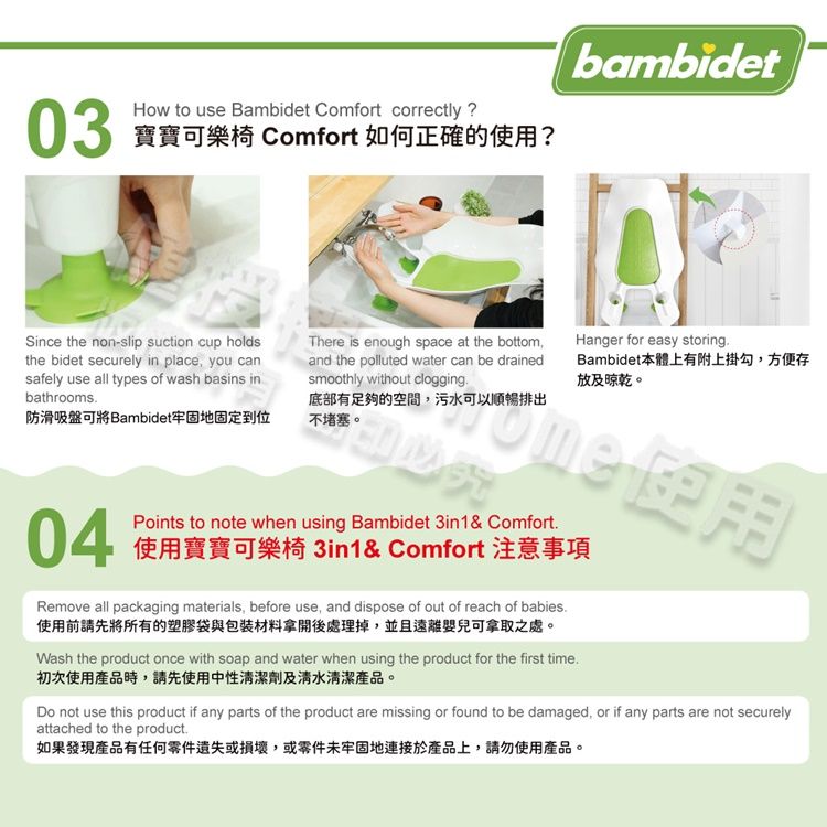 03How to use Bambidet Comfort correctly?寶寶可樂椅 Comfort 如何正確的使用?Since the non-slip suction cup holdsthe bidet securely in place you cansafely use all types of wash basins inbathrooms防滑吸盤可將Bambidet牢固地固定到位bambidetThere is enough space at the bottom,and the polluted water can be drainedsmoothly without clogging底部有足夠的空間,污水可以順暢排出不堵塞。Hanger for easy storingBambidet本體上有附上掛勾,方便存放及晾乾。04Points to note when using Bambidet 3in1& Comfort使用寶寶可樂椅 3in1& Comfort 注意事項Remove all packaging materials, before use, and dispose of out of reach of babies.使用前請先將所有的塑膠袋與包装材料拿開後處理掉,並且遠離嬰兒可拿取之處。Wash the product once with soap and water when using the product for the first time.初次使用產品時,請先使用中性清潔劑及清水清潔產品。Do not use this product if any parts of the product are missing or found to be damaged, or if any parts are not securelyattached to the product.如果發現產品有任何零件遺失或損壞,或零件未牢固地連接於產品上,請勿使用產品。