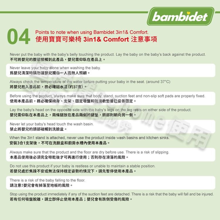 bambidet04Points to note when using Bambidet 3in1& omfort使用寶寶可樂椅 3in1& Comfort 注意事項Never put the baby with the baby's belly touching the product Lay the baby on the baby's back against the product不可將嬰兒的腹部接觸到此產品嬰兒需仰臥在產品上。Never leave your baby alone when washing the baby爲嬰兒清潔時請勿讓嬰兒獨自一人而無人照顧。Always check the temperature of the water before putting your baby in the seat (around C)將嬰兒入產品前務必確認水溫(約37度)。Before using the product, always make sure that body, stand, suction feet and non-slip soft pads are properly fixed使用本產品前,務必確保椅身、支架、固定吸盤和防滑軟皆已妥善固定。Lay the baby's head on the opposite side with the baby's legs on the leg rests on either side of the product嬰兒需仰臥在本產品上,兩條腿放在產品兩側的腿墊,頭部則朝向另一側。Never let your baby's head touch the wash basin禁止將嬰兒的頭部碰觸到洗臉盆。When the 3in1 stand is attached, never use the product inside wash basins and kitchen sinks安裝3合1支架後,不可在洗臉盆和廚房水槽使用本產品。Always make sure that the product and the floor are dry before use There is a risk of slipping本產品使用後必須完全晾乾後才可再進行使用;否則存在滑落的風險。Do not use this product if your baby is restless or unable to maintain a stable position若嬰兒處於焦躁不安或無法保持穩定姿勢的情況下,請先暫停使用本產品。There is a risk of the baby falling to the floor.請注意!嬰兒會有掉落至地板的風險。Stop using the product immediately if any of the suction feet are detached. There is a risk that the baby will fall and be injured.若有任何吸盤脫離,請停止使用本產品;嬰兒會有跌倒受傷的風險。