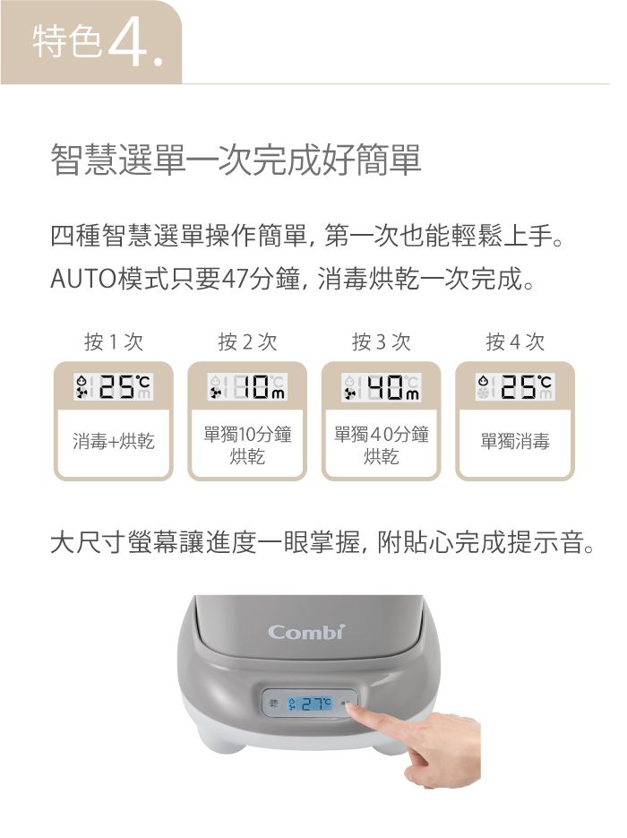 特色4.智慧選單一次完成好簡單四種智慧選單操作簡單,第一次也能輕鬆上手。AUTO模式只要47分鐘,消毒烘乾一次完成。按1次按2次按3次按4次25消毒+烘乾單獨10分鐘烘乾單獨40分鐘烘乾單獨消毒大尺寸螢幕讓進度一眼掌握,附貼心完成提示音。Combi
