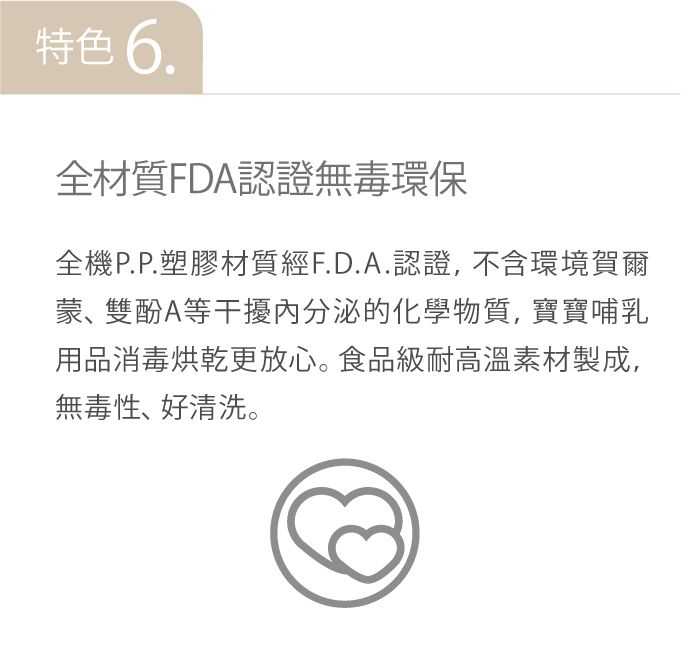 特色 6.全材質FDA認證無毒環保全機P.P.塑膠材質經F.D.A.認證,不含環境賀爾蒙、雙酚A等干擾內分泌的化學物質, 寶寶哺乳用品消毒烘乾更放心。食品級耐高溫素材製成,無毒性、好清洗。