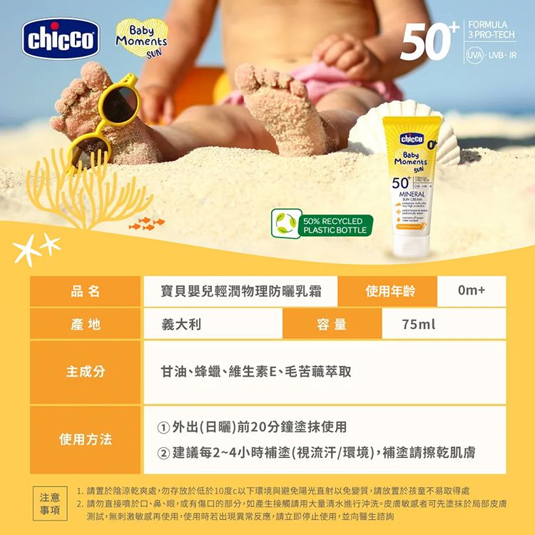 Baby5% REYCLEDPLASTIC BOTTLE50FORMULA3 PRO-TECHUVA-UVB-IRBabyMoments50MINERALSUN 0品名寶貝嬰兒輕潤物理防曬乳霜使用年齡+產地義大利容量75ml主成分甘油、蜂蠟、維生素E、毛苦萃取使用方法外出(日曬)前20分鐘塗抹使用②建議每2~4小時補塗(視流汗環境)補塗請擦乾肌膚注意事項1. 請置於陰涼乾爽處,勿存放於低於10度C以下環境與避免陽光直射以免變質,請放置於孩童不易取得處2. 請勿直接噴於口、鼻、眼,或有傷口的部分,如產生接觸請用大量清水進行沖洗。敏感者可先塗抹於局部皮膚測試,無刺激敏感再使用,使用時若出現異常反應,請立即停止使用,並向醫生諮詢