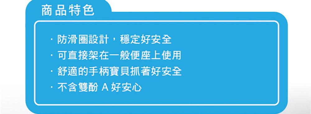 商品特色防滑圈設計,穩定好安全可直接架在一般便座上使用舒適的手柄寶貝抓著好安全不含雙酚A好安心