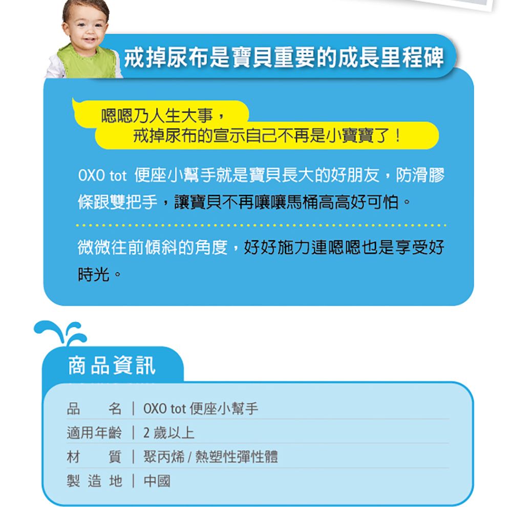 戒掉尿布是寶貝重要的成長里程碑嗯嗯乃人生大事,戒掉尿布的宣示自己不再是小寶寶了!OXO tot 便座小幫手就是寶貝長大的好朋友,防滑膠條跟雙把手,讓寶貝不再嚷嚷馬桶高高好可怕。微微往前傾斜的角度,好好施力連嗯嗯也是享受好時光。商品資訊品   OXO tot 便座小幫手適用年齡歲以上材質 聚丙烯熱塑性彈性體製造 中國