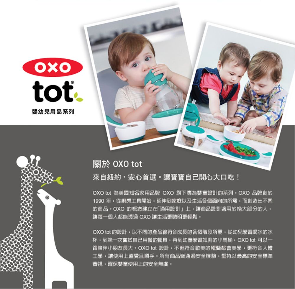 tot幼兒用品系列關於 OXO tot來自紐約安心首選。讓寶寶自己開心大口吃!OXO tot 為美國知名家用品牌 OXO 旗下專為設計的系列。OXO 品牌創於1990 年,從廚房工具開始,延伸到家庭以及生活各個面向的所需,而創造出不同的商品。OXO 的概念建立在「通用設計」上,讓商品設計適用於絕大部分的人,讓每一個人都能透過OXO 讓生活更更輕鬆。OXO tot 的設計,以不同的產品線符合成長的各個階段所需,從幼兒學習的水杯,到第一次嘗試自己用餐的餐具,再到幼童學習如廁的小馬桶,OXO tot 可以一路陪伴小朋友長大。OXO tot 設計,不但符合歐美的極都會美學,更符合人體工學,讓使用上順手。所有商品皆通過安全檢驗,堅持以最高的安全標準審視,確保嬰童使用上的安全無虞。