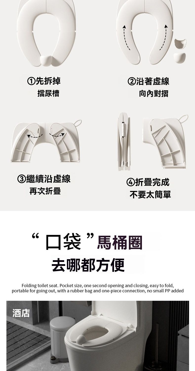 ①先拆掉擋尿槽②沿著虛線向內對摺③繼續沿虛線④折疊完成再次折疊不要太簡單“口袋”馬桶圈去哪都方便Folding toilet seat. Pocket size, one second opening and closing, easy to fold,portable for going out, with a rubber bag and one-piece connection, no small PP added酒店