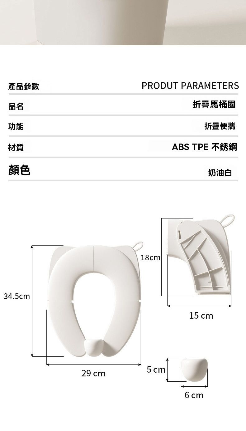 產品參數品名功能材質顏色PRODUT PARAMETERS折疊馬桶圈折疊便攜ABS TPE 不銹鋼奶油白34.5cm18cm15 cm5cm29 cm6cm