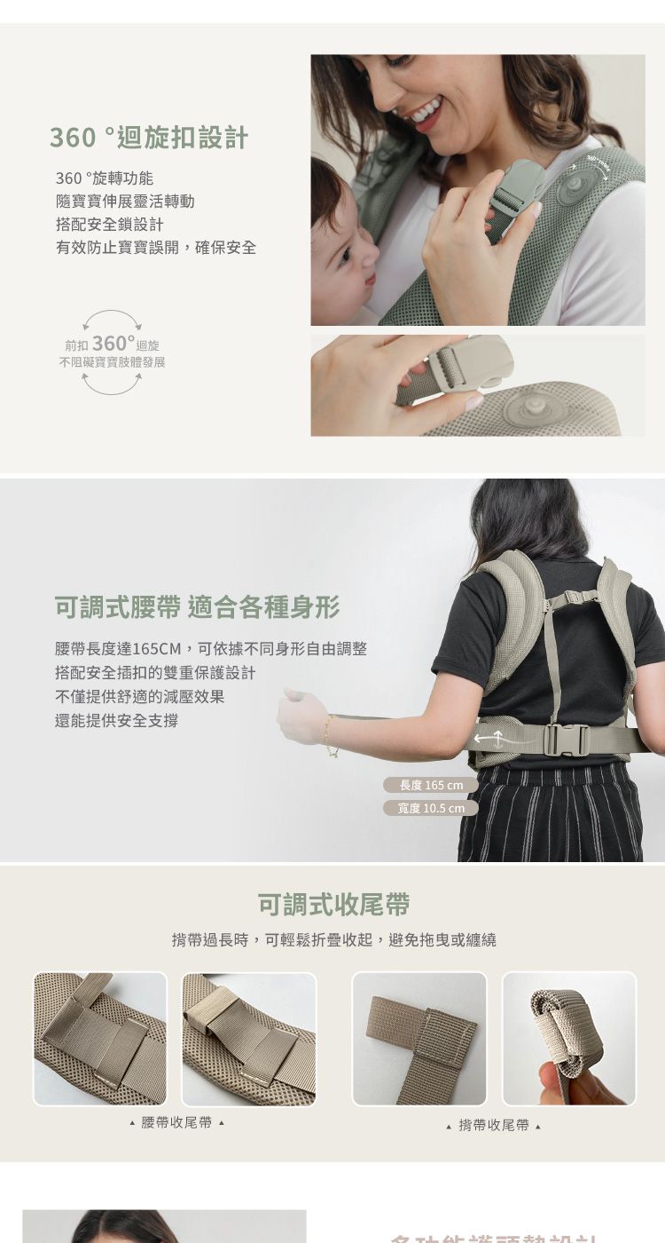 360 °迴旋扣設計360 °旋轉功能伸展靈活轉動搭配安全鎖設計有效防止誤開,確保安全前扣 360° 迴旋不阻礙肢體發展可調式腰帶 適合各種身形腰帶長度達165CM,可依據不同身形自由調整搭配安全插扣的雙重保護設計不僅提供舒適的減壓效果還能提供安全支撑長度 165 cm寬度 10.5 cm可調式收尾帶揹帶過長時,可輕鬆折疊收起,避免拖曳或纏繞腰帶收尾 揹帶收尾
