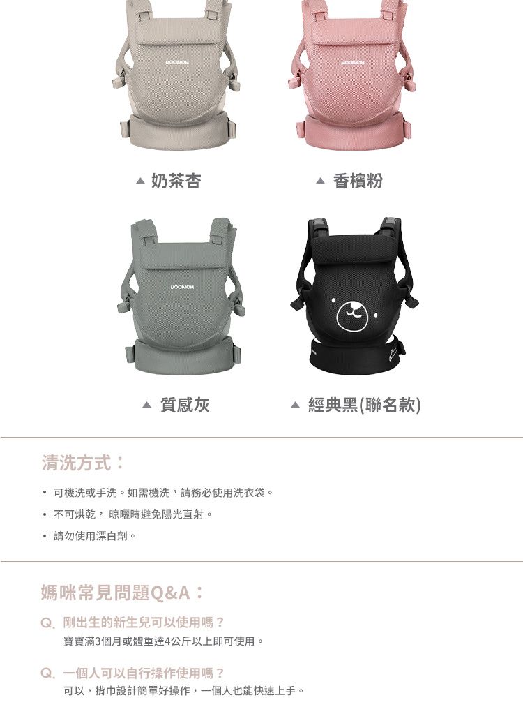 △ 奶茶杏 香檳粉質感灰經典黑(聯名款)清洗方式: 可機洗或手洗。如需機洗請務必使用洗衣袋。不可烘乾,晾曬時避免陽光直射。 請勿使用漂白劑。媽咪常見問題Q&A:Q. 剛出生的新生兒可以使用嗎?寶寶滿3個月或體重達4公斤以上即可使用。Q. 一個人可以自行操作使用嗎?可以,巾設計簡單好操作,一個人也能快速上手。