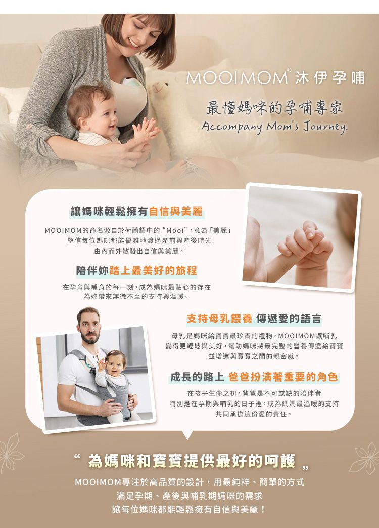 MOOIMOMⓇ沐伊孕哺最懂媽咪的孕哺專家Accompany Moms Journey.媽咪輕鬆擁有自信與美麗MOOIMOM的命名源自於荷蘭語中的“Mooi”意「美麗」堅信每位媽咪都能優雅地渡過產前與產後時光而外散發出自信與美麗。陪伴踏上最美好的旅程在孕育與哺育的每一刻,成為媽咪最貼心的存在為無微不至的支持與溫暖。支持母乳餵養 傳遞愛的語言母乳是媽咪最珍貴的禮物,MOOIMOM讓哺乳變得更輕鬆與美好,幫助媽咪將最完整的營養傳遞給寶寶並增進與寶寶之間的親密感。成長的路上 爸爸扮演著重要的角色在孩子生命之初,爸爸是不可或缺的陪伴者特別是在孕期與哺乳的日子裡,成為媽媽最溫暖的支持共同承擔這份愛的責任。為媽咪和寶寶提供最好的呵護,MOOIMOM專注於高品質的設計,用最純粹、簡單的方式滿足孕期、產後與哺乳期媽咪的需求讓每位媽咪都能輕鬆擁有自信與美麗!