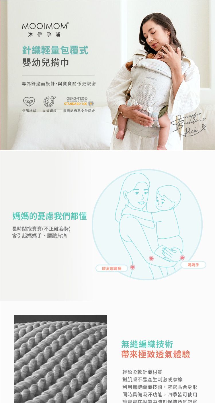 MOOIMOM®沐伊孕哺針織輕量包覆式嬰幼兒揹巾專為舒適而設計,與更親密OEKO-TEX®  STANDARD 100保護地球友善環境國際紡織品安全認證媽媽的憂慮我們都懂長時間抱寶寶(不正確姿勢)會引起媽媽手、腰酸背痛 媽媽手腰背部痠痛無縫編織技術帶來極致體驗輕盈柔軟針織材質對肌膚不易產生刺激或摩擦利用無縫編織技術,緊密貼合身形同時具備吸汗功能,四季皆可使用讓寶寶揹帶時刻透氣舒適