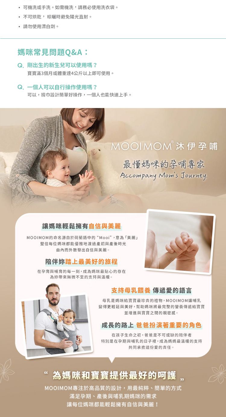 可機洗或手洗。如需機洗請務必使用洗衣袋。不可烘乾,晾曬時避免陽光直射。請勿使用漂白劑。媽咪常見問題Q&A:出生的新生兒可以使用?寶寶滿3個月或體重達4公斤以上即可使用。 一個人可以自行操作使用嗎?可以,巾設計簡單好操作,一個人也能快速上手。MOOIMOM 沐伊孕哺最懂媽咪的孕哺專家Accompany Moms Journey.媽咪輕鬆擁有自信與美麗MOOIMOM的命名源自於荷蘭語中的“Mooi”,意為「美麗」堅信每位媽咪都能優雅地渡過產前與產後時光由而外散發出自信與美麗。陪伴踏上最美好的旅程在孕育與哺育的每一刻,成為媽咪最貼心的存在為妳帶來無微不至的支持與溫暖。支持母乳餵養 傳遞愛的語言母乳是媽咪給寶寶最珍貴的禮物,MOOIMOM讓哺乳變得更輕鬆與美好,幫助媽咪將最完整的營養傳遞給寶寶並增進與寶寶之間的親密感。成長的路上 爸爸扮演著重要的角色在孩子生命之初,爸爸是不可或缺的陪伴者特別是在孕期與哺乳的日子裡,成為媽媽最溫暖的支持共同承擔這份愛的責任。為媽咪和寶寶提供最好的呵護MOOIMOM專注於高品質的設計,用最純粹、簡單的方式滿足孕期、產後與哺乳期媽咪的需求讓每位媽咪都能輕鬆擁有自信與美麗!