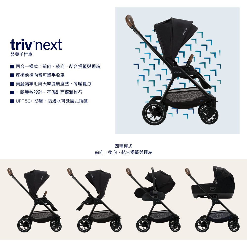 triv next嬰兒手推車四合一模式:前向、後向、結合提籃與睡箱座椅前後向皆可單手收車 美麗諾羊毛與天絲混紡座墊,冬暖夏涼 一踩雙煞設計,不傷鞋面優雅推行| UPF50+防曬、防潑水可延展式頂篷四種模式前向、後向、結合提籃與睡箱nuna