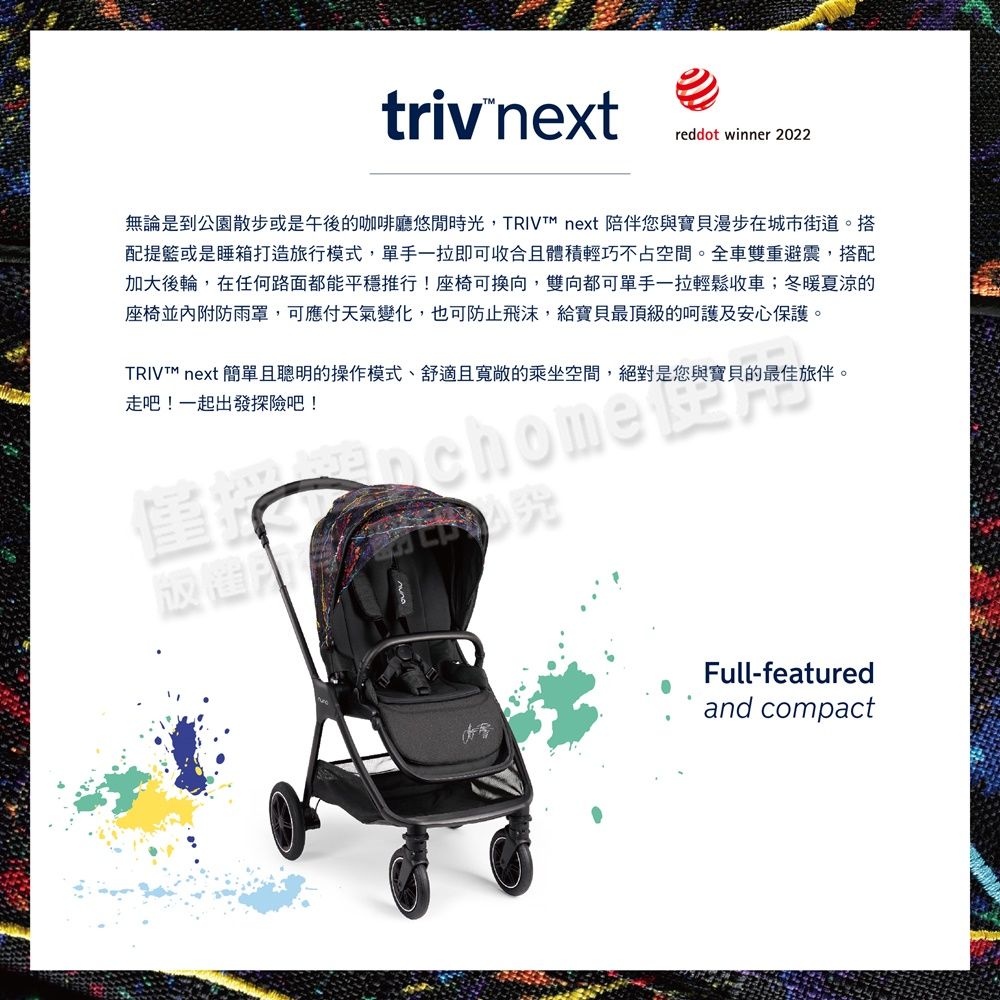 triv nextreddot winner 2022無論是到公園散步或是午後的咖啡廳悠閒時光, next 陪伴您與寶貝漫步在城市街道。搭配提籃或是睡箱打造旅行模式,單手一拉即可收合且體積輕巧不占空間。全車雙重避震,搭配加大後輪,在任何路面都能平穩推行!座椅可換向,雙向都可單手一拉輕鬆收車;冬暖夏涼的座椅並內附防雨罩,可應付天氣變化,也可防止飛沫,給寶貝最頂級的呵護及安心保護。 next 簡單且聰明的操作模式、舒適且寬敞的乘坐空間,絕對是您與寶貝的最佳旅伴。走吧!一起出發探險吧!Full-featuredand compact