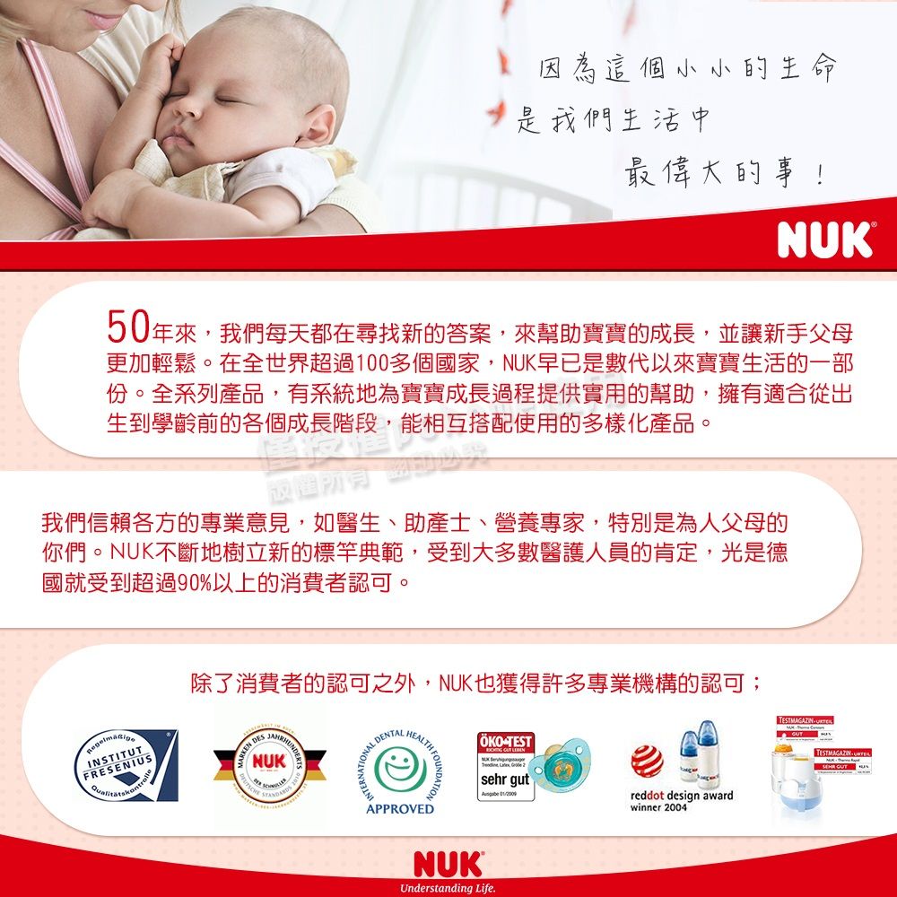 因為這個小小的生命我們生活中最偉大的事NUK50年來,我們每天都在尋找新的答案,來幫助寶寶的成長,並讓新手父母更加輕鬆。在全世界超過100多個國家,NUK早已是數代以來寶寶生活的一部份。全系列產品,有系統地為寶寶成長過程提供實用的幫助,擁有適合從出生到學齡前的各個成長階段,能相互搭配使用的多樣化產品。我們信賴各方的專業意見,如醫生、助產士、營養專家,特別是為人父母的你們。NUK不斷地樹立新的標竿典範,受到大多數醫護人員的肯定,光是德國就受到超過90%以上的消費者認可。INSTITUTFRESENIUS DESNUKAL DENTALHEALTH 除了消費者的認可之外,NUK也獲得許多專業機構的認可;TESTAPPROVEDNUKUnderstanding Life.sehr gut reddot design awardwinner 2004TESTMAGAZIN TESTMAGAZIN  GUT