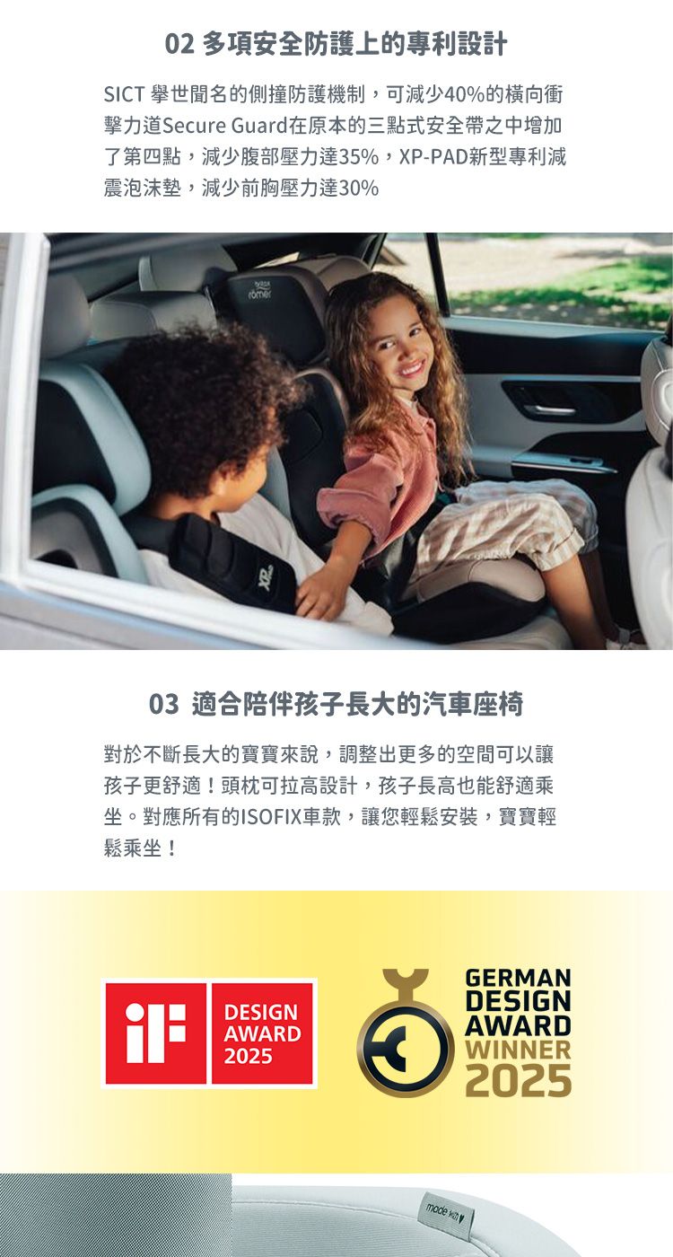 02 多項安全防護上的專利設計SICT 的側撞防護機制,可減少40%的橫向衝擊力道Secure Guard在原本的三點式安全帶之中增加了第四點,減少腹部壓力達5%,XP-PAD新型專利減震泡沫墊,減少前胸壓力達30%03 適合陪伴孩子長大的汽車座椅對於不斷長大的寶寶來說,調整出更多的空間可以讓孩子更舒適!頭枕可拉高設計,孩子長高也能舒適乘坐。對應所有的ISOFIX車款,讓您輕鬆安裝,寶寶輕鬆乘坐!GERMANDESIGNDESIGNAWARD20253AWARDWINNER2025mode