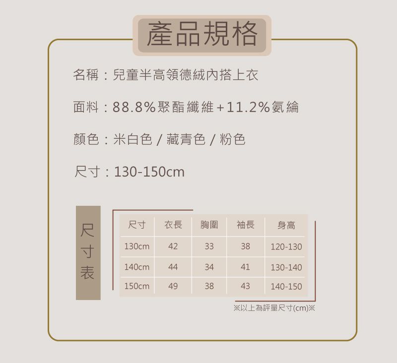 產品規格名稱:兒童半高領德絨內搭上衣面料:888%聚酯纖維+11.2%氨綸顏色:米白色/藏青色/粉色:130-150cm尺寸尺寸 衣長胸圍 袖長身高130cm. 423338120-130140cm443441130-140150cm493843140-150以上為評量尺寸(cm)