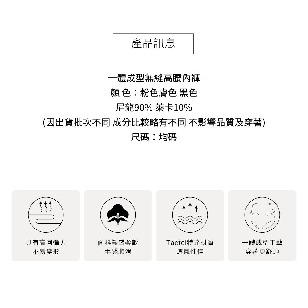 產品訊息一體成型無縫高腰內褲顏色:粉色膚色 黑色尼龍90% 萊卡10%(因出貨批次不同 成分比較略有不同 不影響品質及穿著)尺碼:均碼具有高回彈力不易變形面料觸感柔軟Tactel特達材質一體成型工藝手感順滑透氣性佳穿著更舒適