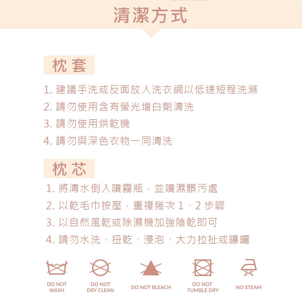 枕套清潔方式1. 建議手洗或反面放入洗衣網以低速短程洗滌2. 請勿使用含有螢光增白劑清洗3. 請勿使用烘乾機4. 請勿與深色衣物一同清洗枕芯1. 將清水倒入噴霧瓶,並噴濕髒污處2. 以乾毛巾按壓,重複幾次1、2步驟3. 以自然風乾或除濕機加強陰乾即可4. 請勿水洗、扭乾、浸泡、大力拉扯或曝曬DO NOTWASHDO NOTDRY CLEANDO NOT BLEACHDO NOTTUMBLE DRYNO STEAM