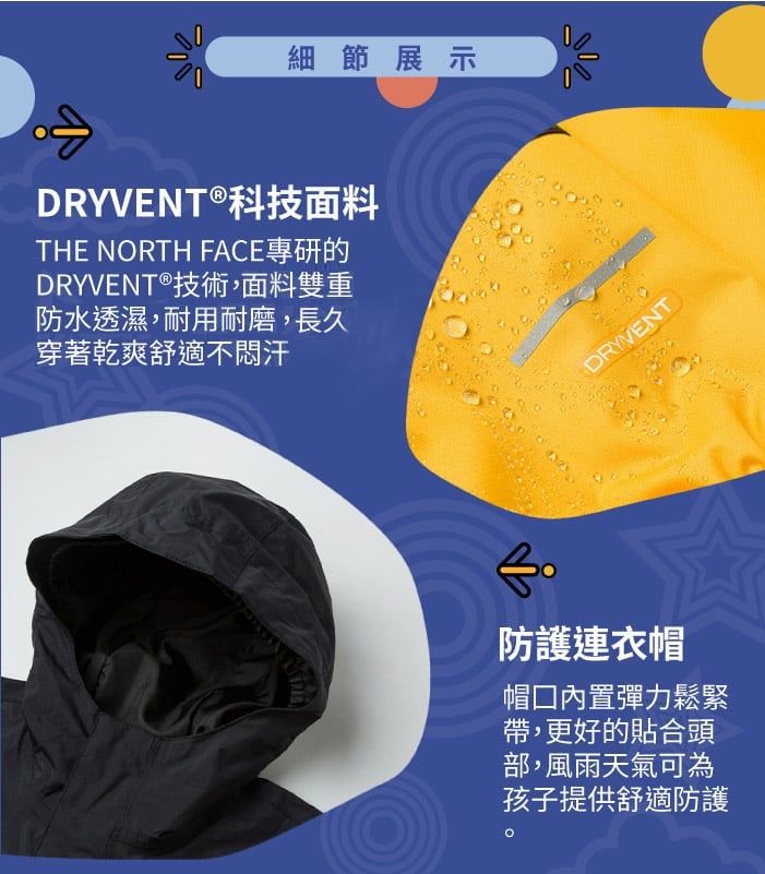 細節展示DRYVENT®科技面料THE NORTH FACE專研的DRYVENT®技術,面料雙重防水透濕,耐用耐磨,長久穿著乾爽舒適不汗DRYVENT防護連衣帽帽內置彈力鬆緊帶,更好的貼合頭部,風雨天氣可為孩子提供舒適防護