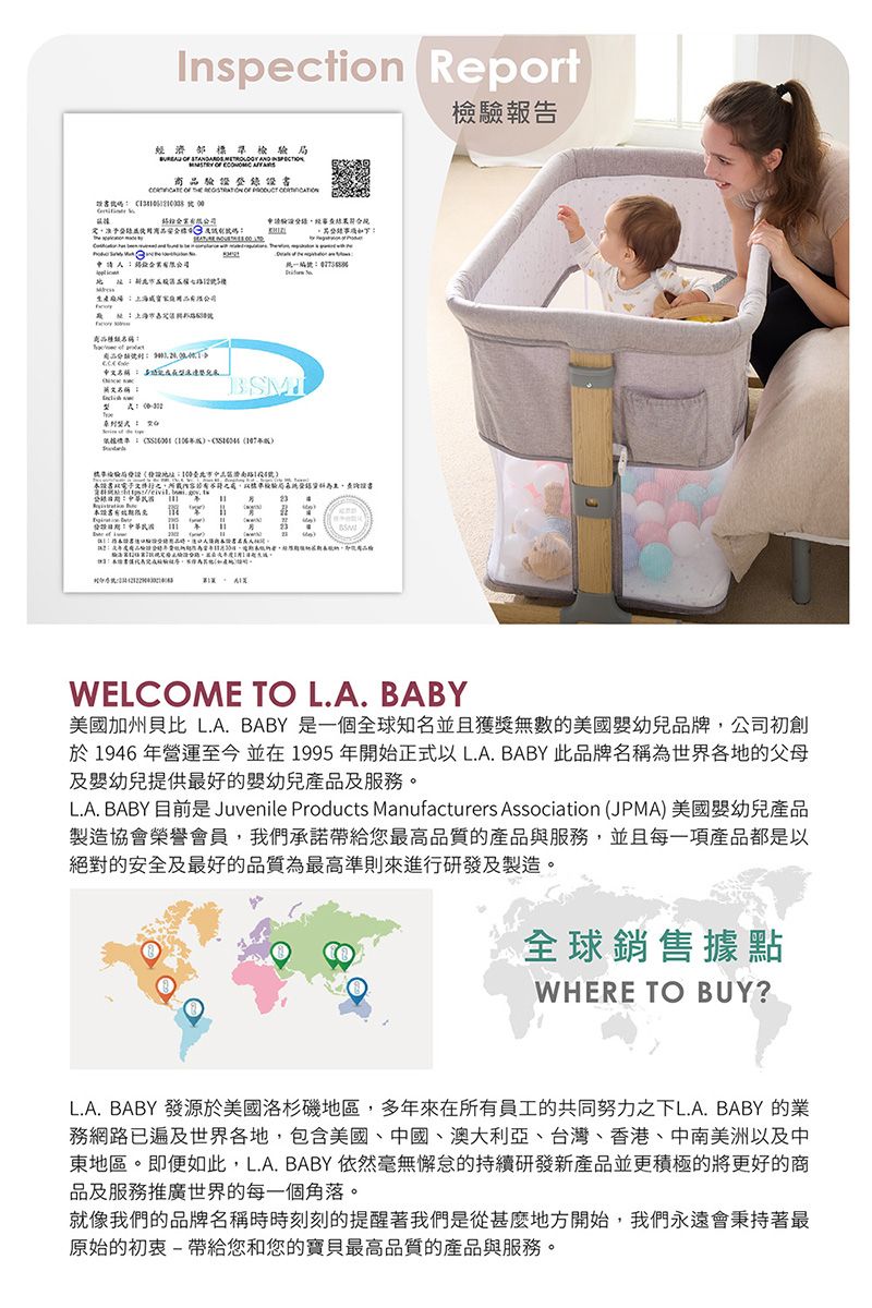 Inspection Report濟檢        商品  申請驗經     證路內容驗局 檢驗報告WELCOME TO LA. BABY加州 L.A.BABY 是一個全球知名並且無數的美國幼兒品牌,公司初創於 1946 年營運至今 並在 1995 年開始正式以 LA BABY 此品牌名稱為世界各地的父母及幼兒提供最好的幼兒產品及服務。L.A. BABY 目前是 Juvenile Products Manufacturers Association (JPMA)美國嬰幼兒產品製造協榮譽會員,我們承諾帶給您最高品質的產品與服務,並且每一項產品都是以絕對的安全及最好的品質為最高準則來進行研發及製造。全球銷售據點WHERE TO BUY?L.A.BABY 發源於美國洛杉磯地區,多年來在所有員工的共同努力之下L.A. BABY 的務網路已世界各地,包含美國、中國、澳大利亞、台灣、香港、中南美洲以及中東地區。即便如此,L.A. BABY 依然毫無懈怠的持續研發新產品並更積極的將更好的商品及服務推廣世界的每一個角落。就像我們的品牌名稱時時刻刻的提醒我們是從甚麼地方開始,我們永遠會秉持著最原始的初衷-帶給您和您的寶貝最高品質的產品與服務。