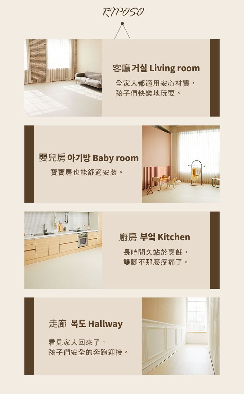 RIPOSO客廳 Living room全家人都適用安心材質,孩子們快樂地玩耍。Baby room嬰兒房 寶寶房也能舒適安裝。廚房  Kitchen長時間久站於烹飪,雙腳不那麼疼痛了。走廊  Hallway看見家人回來了,孩子們安全的奔跑迎接。