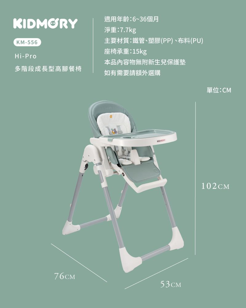 KIDMORY適用年齡:6~36個月淨重:7.7kgKM-556主要材質:鐵管、塑膠(PP)、布料(PU)座椅承重:15kgHi-Pro本品內容物無附新生兒保護墊多階段成長型高腳餐椅如有需要請額外選購76CM53CM單位:CM102CM