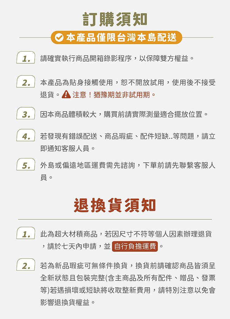 訂購須知本產品僅限台灣本島配送1請確實執行商品開箱錄影程序以保障雙方權益。2本產品為貼身接觸使用,恕不開放試用,使用後不接受退貨。 注意!猶豫期非試用期。3.因本商品體積較大,購買前請實際測量適合擺放位置。4.若發現有錯誤配送、商品瑕疵、配件短缺..等問題,請立即通知客服人員。5.外島或偏遠地區運費需先諮詢,下單前請先聯繫客服人員。1.退換貨須知此為超大材積商品,若因尺寸不符等個人因素辦理退貨,請於七天內申請,並 自行負擔運費。2.若為新品瑕疵可無條件換貨,換貨前請確認商品皆須呈全新狀態且包裝完整(含主商品及所有配件、贈品、發票等)若遇損壞或短缺將收取整新費用,請特別注意以免會影響退換貨權益。